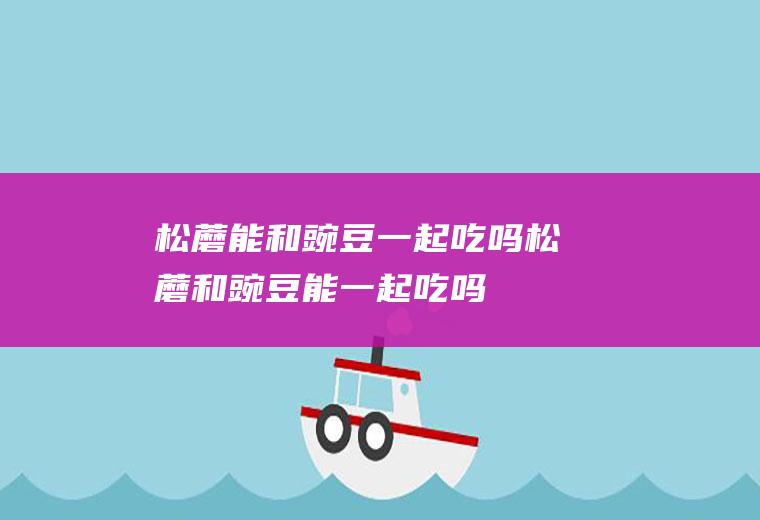 松蘑能和豌豆一起吃吗_松蘑和豌豆能一起吃吗/同吃