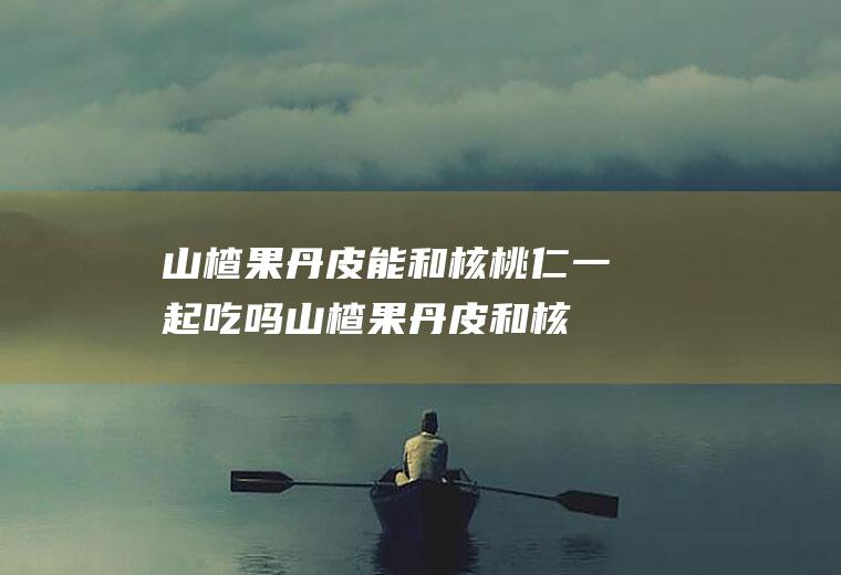 山楂果丹皮能和核桃仁一起吃吗_山楂果丹皮和核桃仁能一起吃吗/同吃