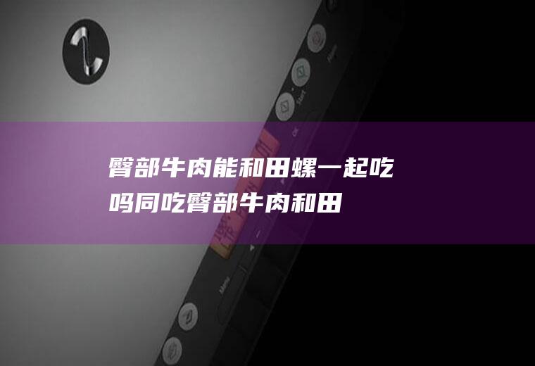 臀部牛肉能和田螺一起吃吗/同吃_臀部牛肉和田螺相克吗