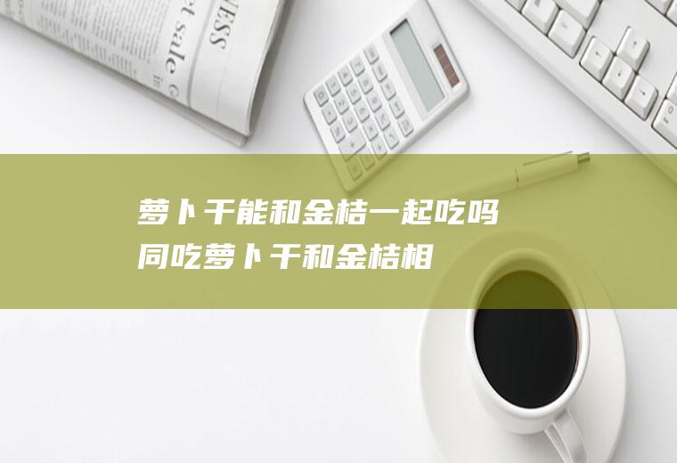 萝卜干能和金桔一起吃吗/同吃_萝卜干和金桔相克吗