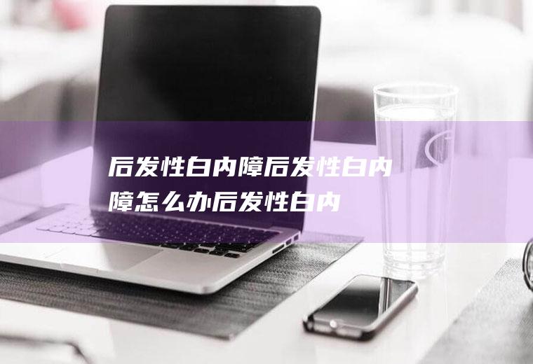 后发性白内障_后发性白内障怎么办_后发性白内障吃什么好_后发性白内障的症状