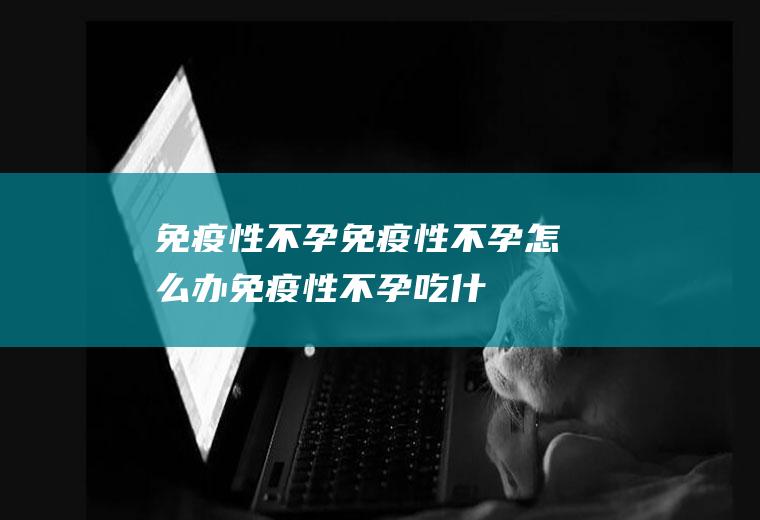 免疫性不孕_免疫性不孕怎么办_免疫性不孕吃什么好_免疫性不孕的症状