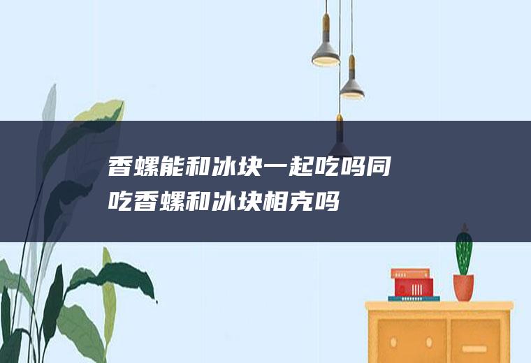 香螺能和冰块一起吃吗/同吃_香螺和冰块相克吗