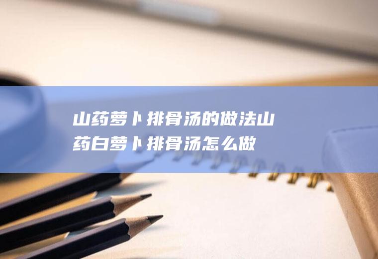 山药萝卜排骨汤的做法(山药白萝卜排骨汤怎么做好吃)