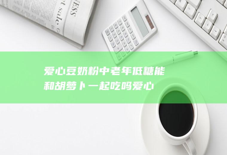 爱心豆奶粉中老年低糖能和胡萝卜一起吃吗_爱心豆奶粉中老年低糖和胡萝卜能一起吃吗/同吃