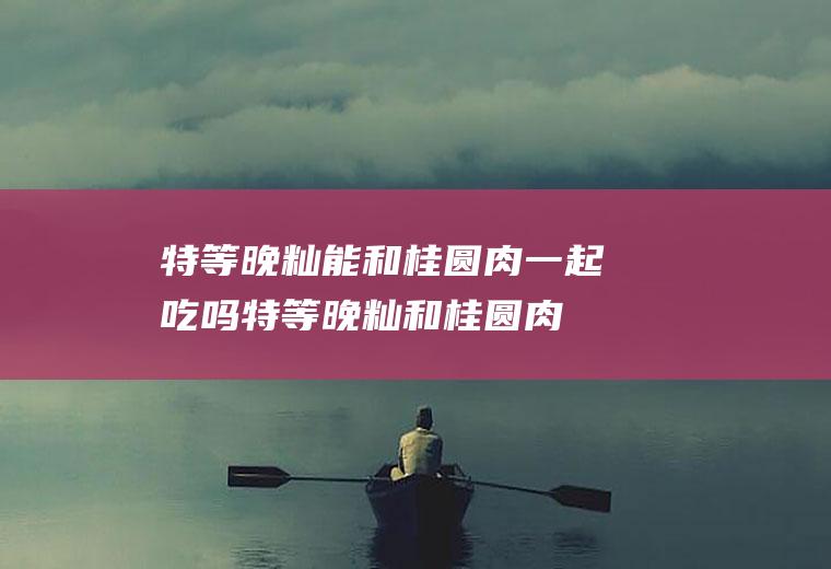 特等晚籼能和桂圆肉一起吃吗_特等晚籼和桂圆肉能一起吃吗/同吃