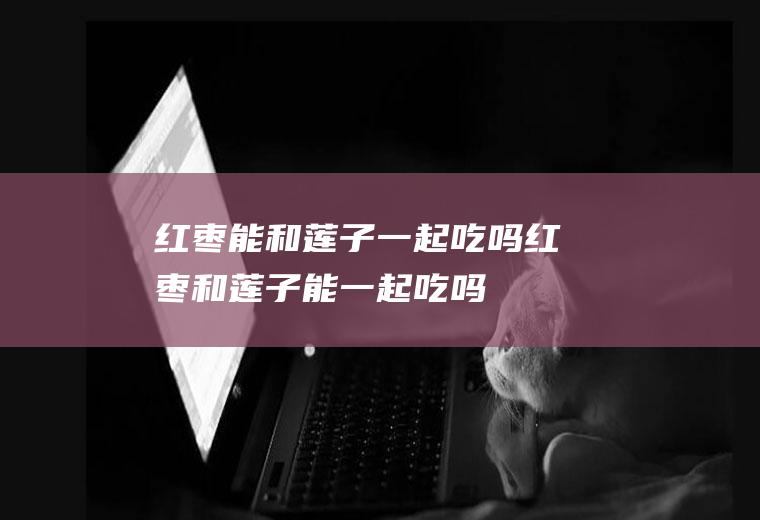 红枣能和莲子一起吃吗_红枣和莲子能一起吃吗/同吃