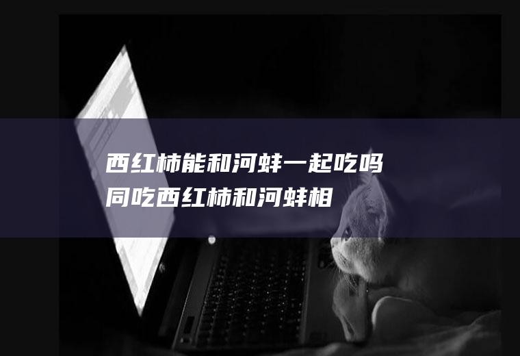 西红柿能和河蚌一起吃吗/同吃_西红柿和河蚌相克吗