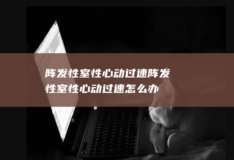 阵发性室性心动过速_阵发性室性心动过速怎么办_阵发性室性心动过速吃什么好_阵发性室性心动过速的症状