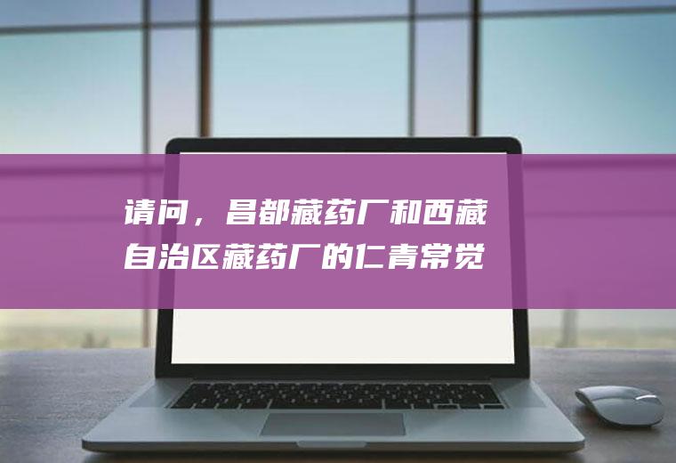 请问，昌都藏药厂和西藏自治区藏药厂的仁青常觉哪个更正宗？谢谢