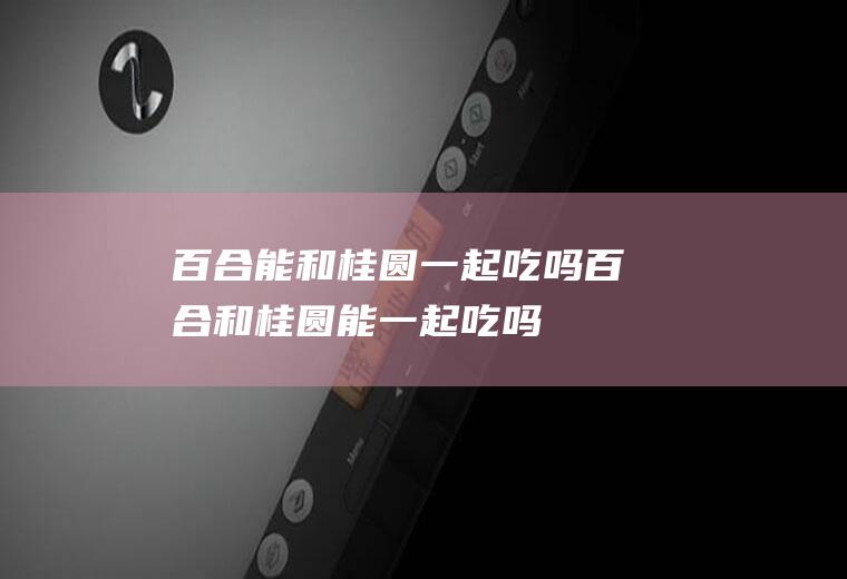 百合能和桂圆一起吃吗_百合和桂圆能一起吃吗/同吃