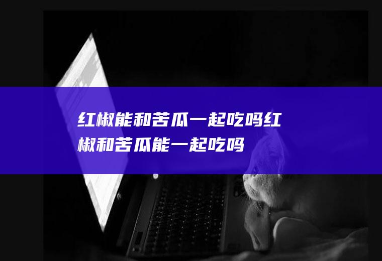 红椒能和苦瓜一起吃吗_红椒和苦瓜能一起吃吗/同吃