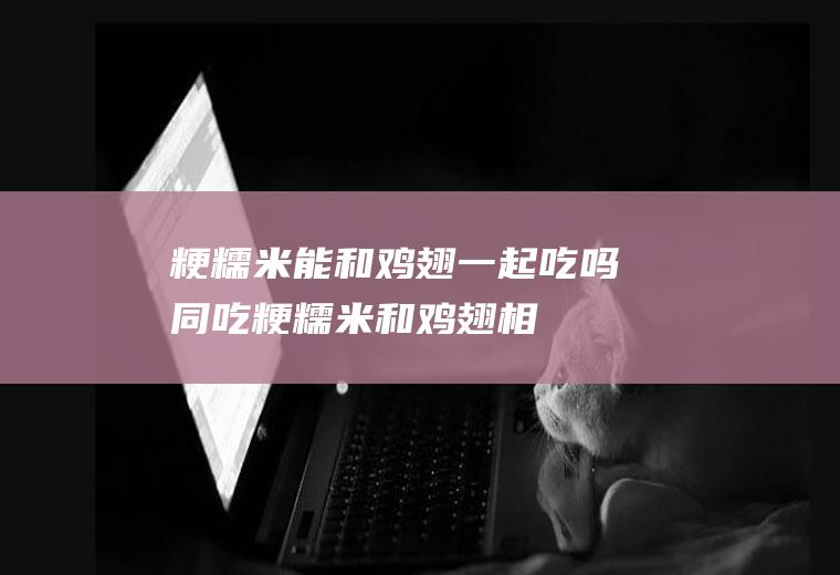 粳糯米能和鸡翅一起吃吗/同吃_粳糯米和鸡翅相克吗