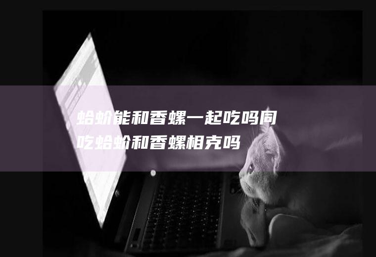 蛤蚧能和香螺一起吃吗/同吃_蛤蚧和香螺相克吗