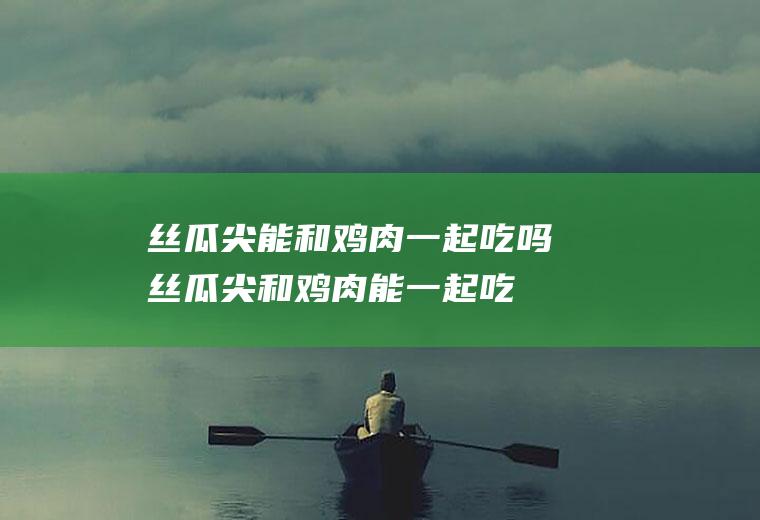 丝瓜尖能和鸡肉一起吃吗_丝瓜尖和鸡肉能一起吃吗/同吃