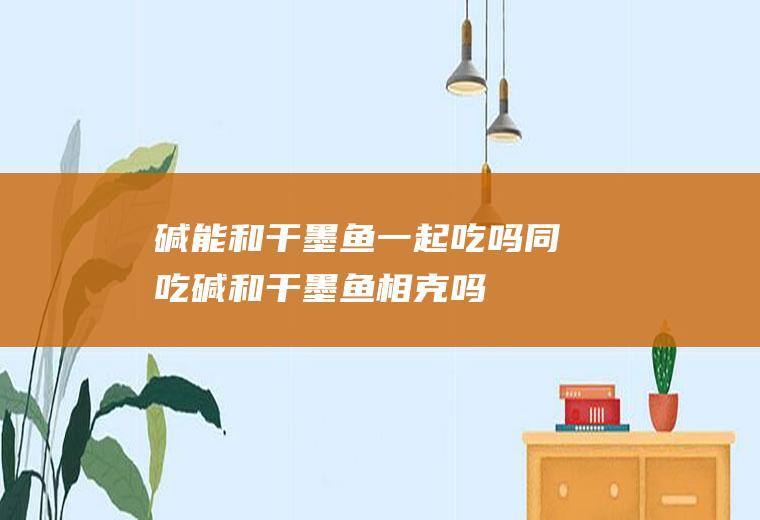 碱能和干墨鱼一起吃吗/同吃_碱和干墨鱼相克吗