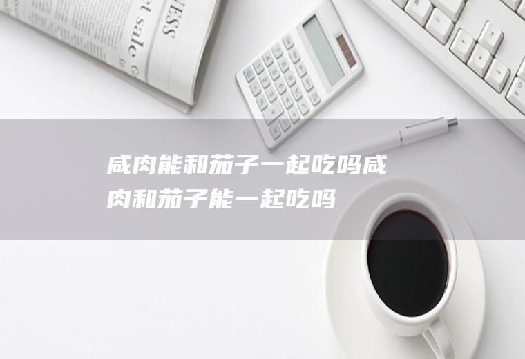 咸肉能和茄子一起吃吗_咸肉和茄子能一起吃吗/同吃