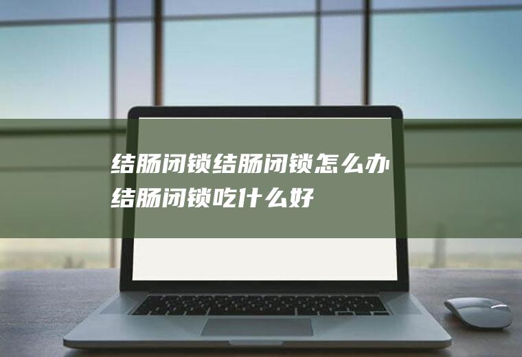 结肠闭锁_结肠闭锁怎么办_结肠闭锁吃什么好_结肠闭锁的症状