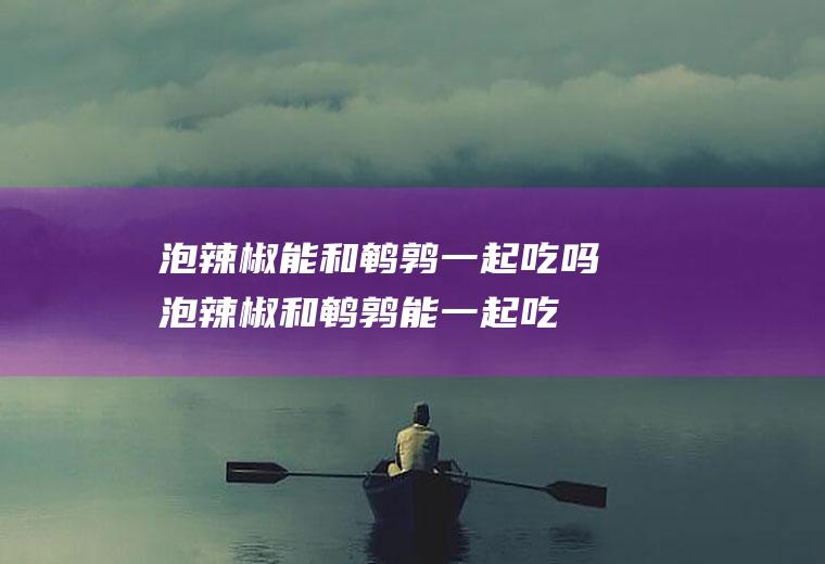 泡辣椒能和鹌鹑一起吃吗_泡辣椒和鹌鹑能一起吃吗/同吃