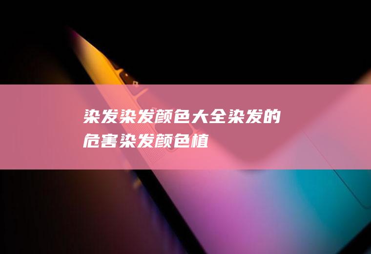 染发_染发颜色大全,染发的危害,染发颜色,植物染发,染发后几天可以洗头,染发前要洗头吗,染发剂的危害