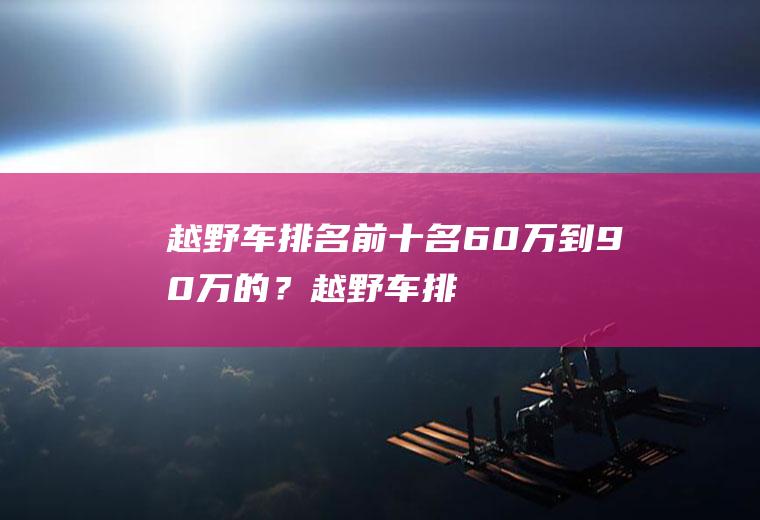 越野车排名前十名60万到90万的？(越野车排名前十名60万到90万的车有哪些)