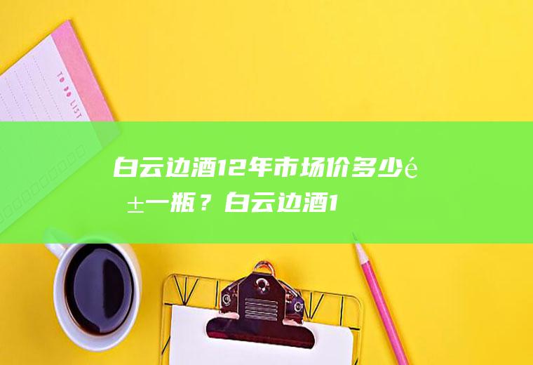 白云边酒12年市场价多少钱一瓶？(白云边酒18年多少钱一瓶)