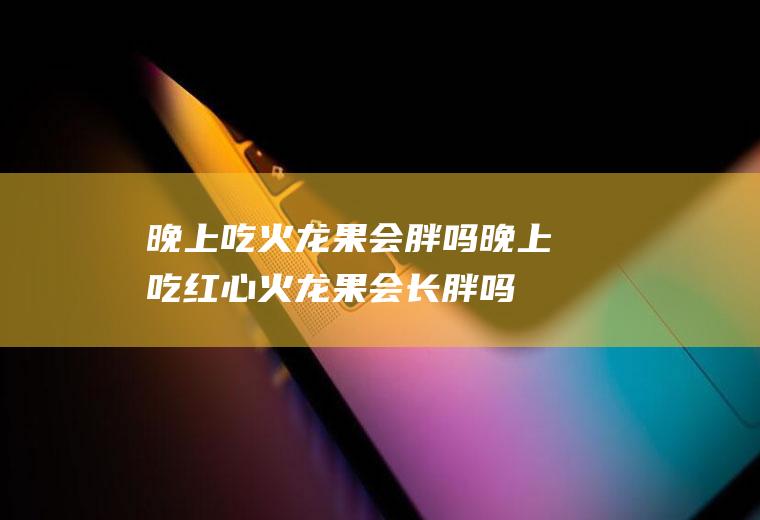 晚上吃火龙果会胖吗_晚上吃红心火龙果会长胖吗