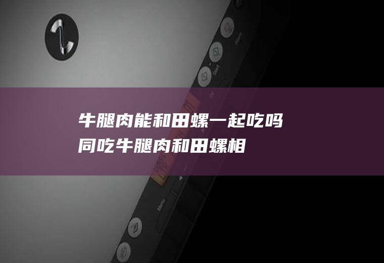 牛腿肉能和田螺一起吃吗/同吃_牛腿肉和田螺相克吗