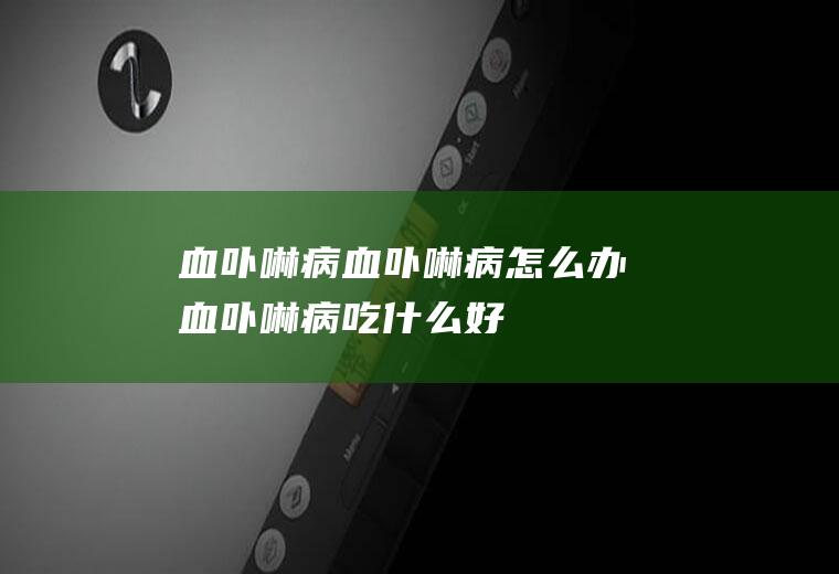 血卟啉病_血卟啉病怎么办_血卟啉病吃什么好_血卟啉病的症状