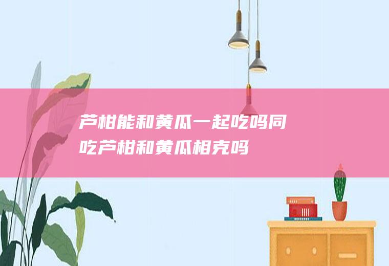 芦柑能和黄瓜一起吃吗/同吃_芦柑和黄瓜相克吗