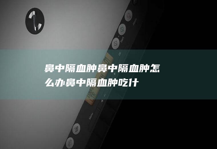 鼻中隔血肿_鼻中隔血肿怎么办_鼻中隔血肿吃什么好_鼻中隔血肿的症状