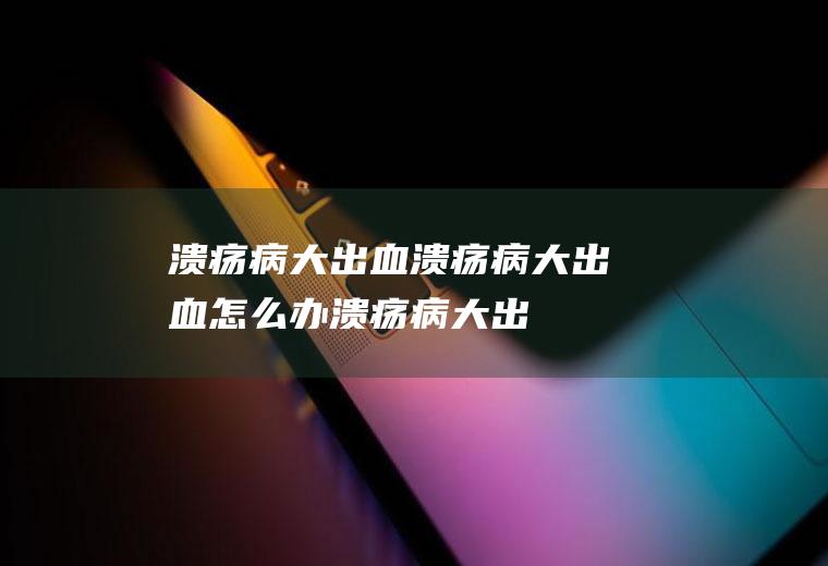 溃疡病大出血_溃疡病大出血怎么办_溃疡病大出血吃什么好_溃疡病大出血的症状