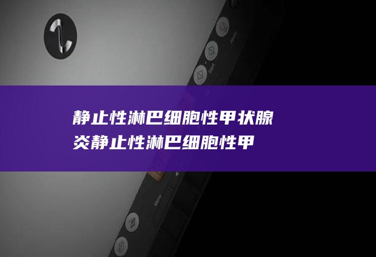 静止性淋巴细胞性甲状腺炎_静止性淋巴细胞性甲状腺炎怎么办_静止性淋巴细胞性甲状腺炎吃什么好_静止性淋巴细胞性甲状腺炎的症状