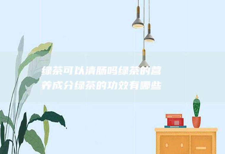 绿茶可以清肠吗绿茶的营养成分绿茶的功效有哪些(喝绿茶能清肠道吗)