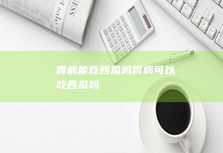 胃病能吃西瓜吗_胃病可以吃西瓜吗