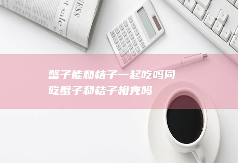 蟹子能和桔子一起吃吗/同吃_蟹子和桔子相克吗