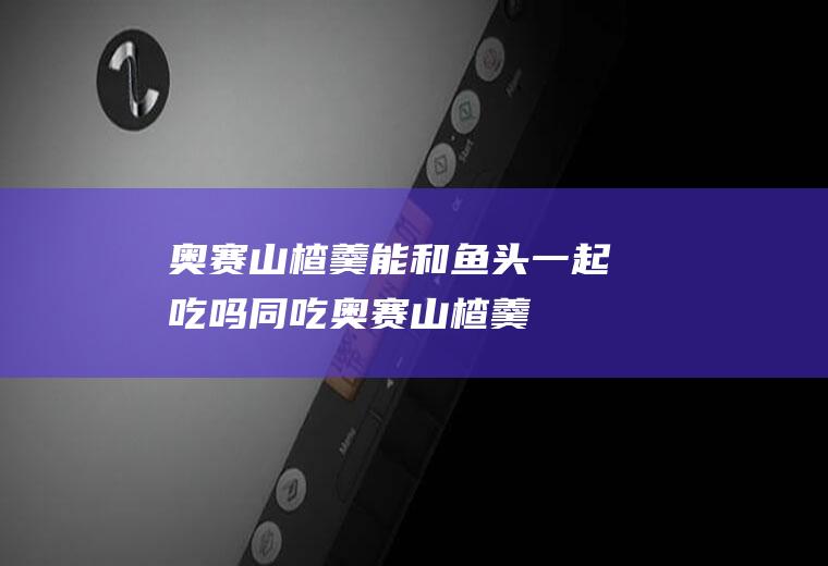 奥赛山楂羹能和鱼头一起吃吗/同吃_奥赛山楂羹和鱼头相克吗