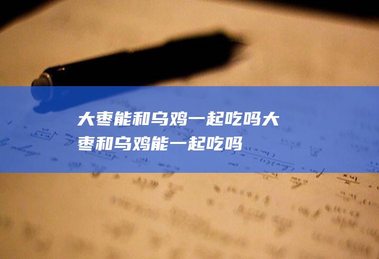 大枣能和乌鸡一起吃吗_大枣和乌鸡能一起吃吗/同吃