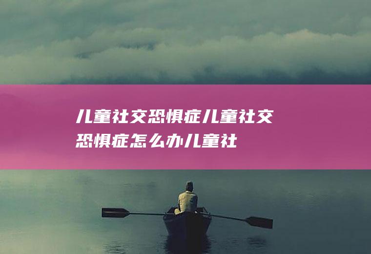 儿童社交恐惧症_儿童社交恐惧症怎么办_儿童社交恐惧症吃什么好_儿童社交恐惧症的症状