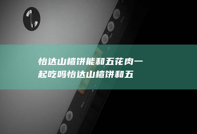 怡达山楂饼能和五花肉一起吃吗_怡达山楂饼和五花肉能一起吃吗/同吃