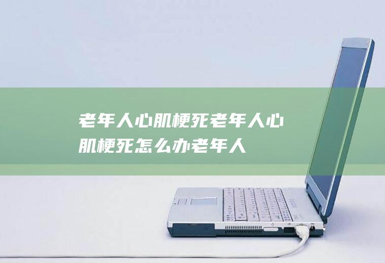 老年人心肌梗死_老年人心肌梗死怎么办_老年人心肌梗死吃什么好_老年人心肌梗死的症状