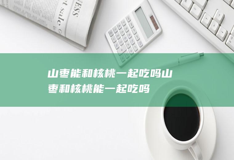 山枣能和核桃一起吃吗_山枣和核桃能一起吃吗/同吃