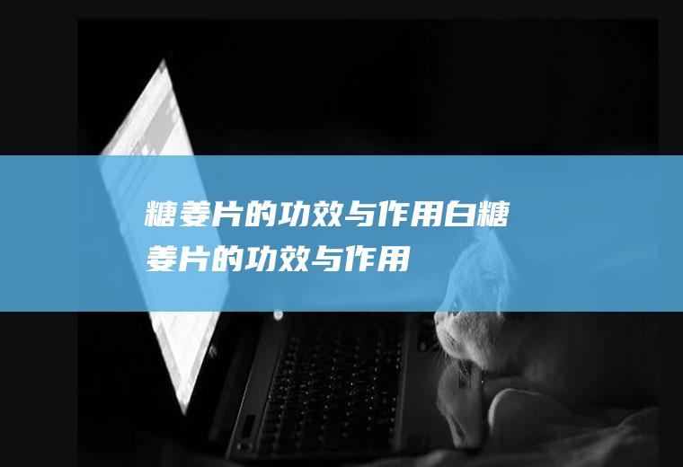 糖姜片的功效与作用_白糖姜片的功效与作用