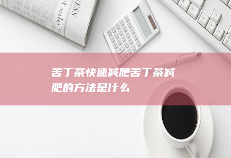 苦丁茶快速减肥_苦丁茶减肥的方法是什么