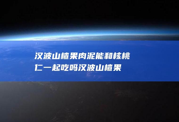 汉波山楂果肉泥能和核桃仁一起吃吗_汉波山楂果肉泥和核桃仁能一起吃吗/同吃