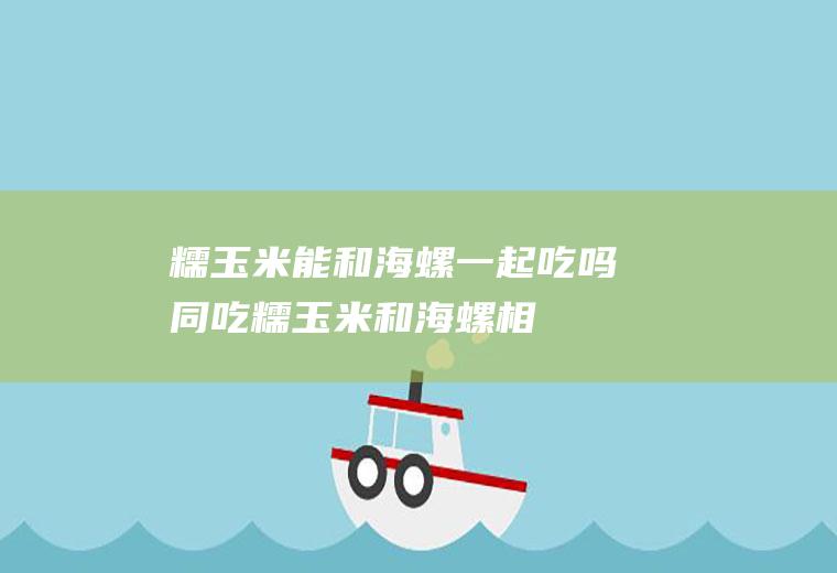 糯玉米能和海螺一起吃吗/同吃_糯玉米和海螺相克吗