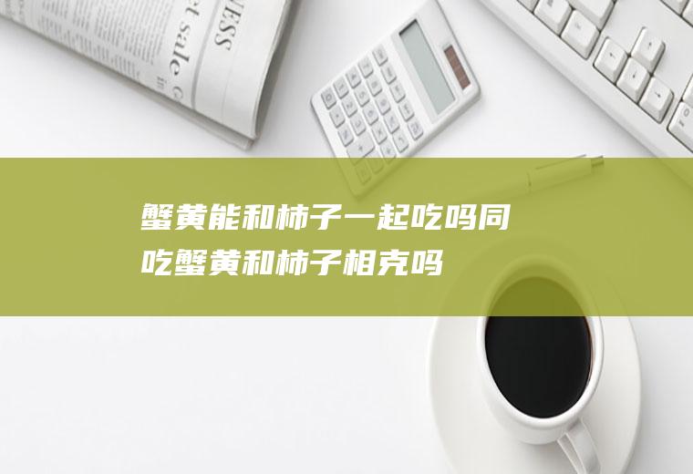 蟹黄能和柿子一起吃吗/同吃_蟹黄和柿子相克吗