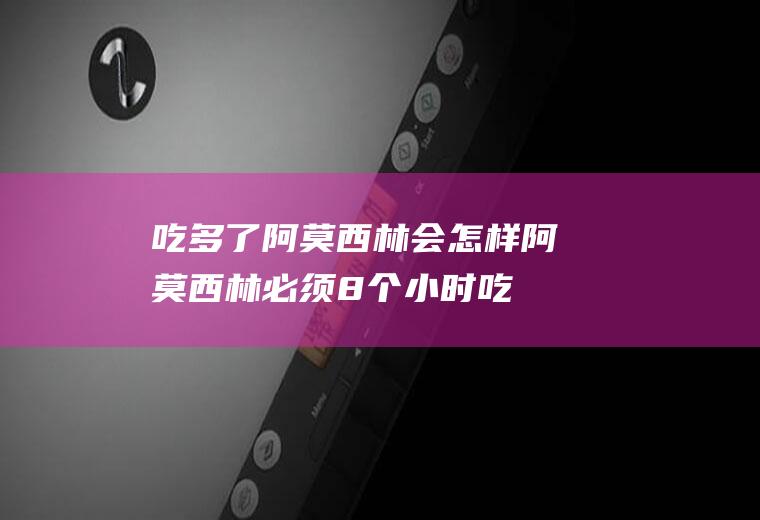 吃多了阿莫西林会怎样(阿莫西林必须8个小时吃吗)