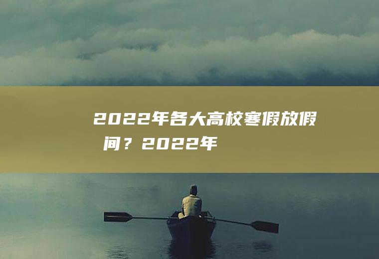 2022年各大高校寒假放假时间？(2022年各大高校寒假放假时间是多少)