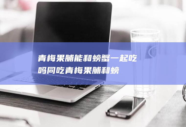 青梅果脯能和螃蟹一起吃吗/同吃_青梅果脯和螃蟹相克吗